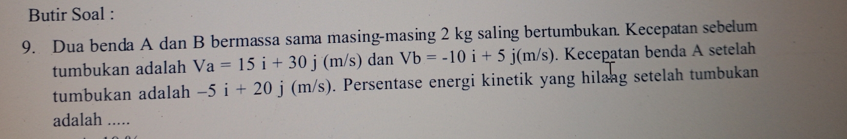 Butir Soal : 
9. Dua benda A dan B bermassa sama masing-masing 2 kg saling bertumbukan. Kecepatan sebelum 
tumbukan adalah Va=15i+30j(m/s) dan Vb=-10i+5j(m/s). Kecepatan benda A setelah 
tumbukan adalah -5i+20j(m/s). Persentase energi kinetik yang hilang setelah tumbukan 
adalah .....