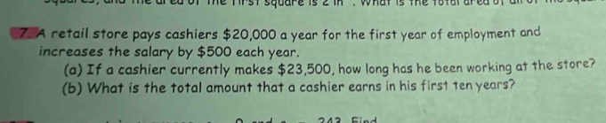 Te tirst square is 2 in. what is the totala 
7. A retail store pays cashiers $20,000 a year for the first year of employment and 
increases the salary by $500 each year. 
(a) If a cashier currently makes $23,500, how long has he been working at the store? 
(b) What is the total amount that a cashier earns in his first ten years?