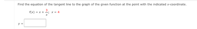 Find the equation of the tangent line to the graph of the given function at the point with the indicated x-coordinate.
f(x)=x+ 3/x ;x=4
y=□