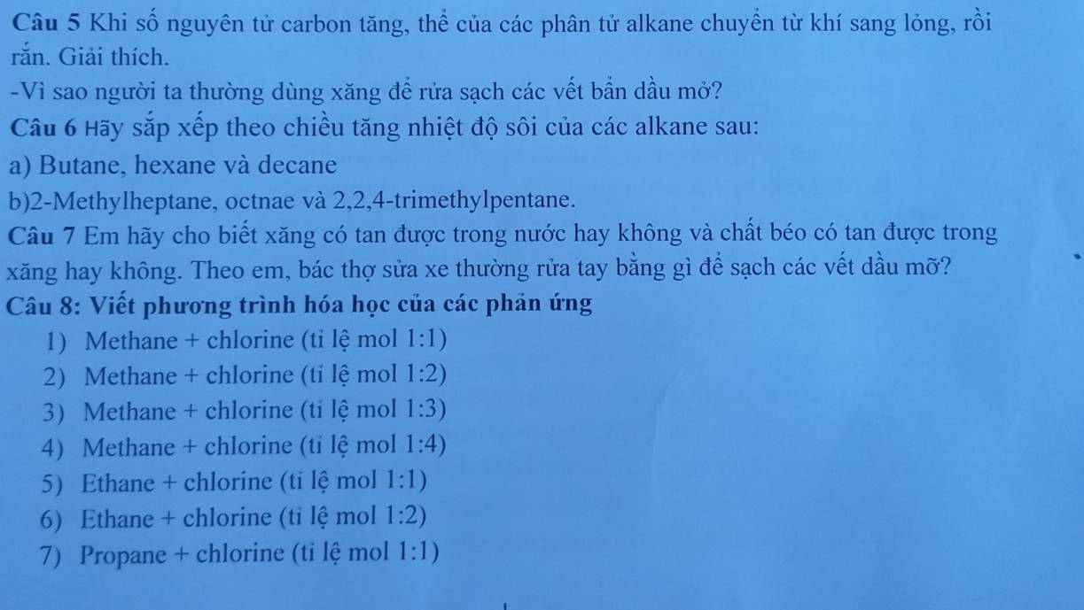 Khi số nguyên tử carbon tăng, thể của các phân tử alkane chuyển từ khí sang lỏng, rồi 
rắn. Giải thích. 
-Vì sao người ta thường dùng xăng để rửa sạch các vết bẫn dầu mở? 
Câu 6 Hãy sắp xếp theo chiều tăng nhiệt độ sôi của các alkane sau: 
a) Butane, hexane và decane 
b) 2 -Methylheptane, octnae và 2, 2, 4 -trimethylpentane. 
Câu 7 Em hãy cho biết xăng có tan được trong nước hay không và chất béo có tan được trong 
xăng hay không. Theo em, bác thợ sửa xe thường rửa tay bằng gì để sạch các vết dầu mỡ? 
Câu 8: Viết phương trình hóa học của các phản ứng 
1) Methane + chlorine (ti lệ mol 1:1)
2) Methane + chlorine (tỉ lệ mol 1:2)
3) Methane + chlorine (ti lệ mol 1:3)
4) Methane + chlorine (ti lệ mol 1:4)
5) Ethane + chlorine (ti lệ mol 1:1)
6) Ethane + chlorine (ti lệ mol 1:2)
7) Propane + chlorine (tỉ lệ mol 1:1)