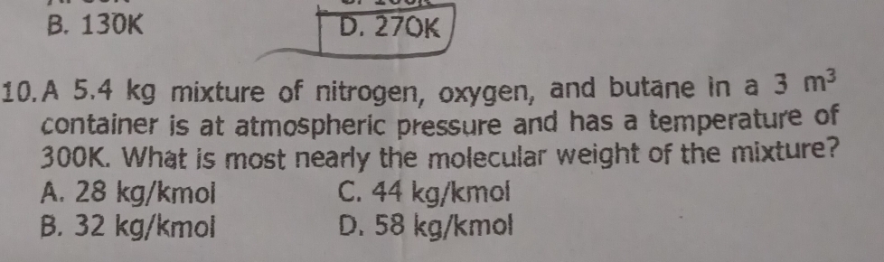 B. 130K D. 270K
10.A 5.4 kg mixture of nitrogen, oxygen, and butane in a 3m^3
container is at atmospheric pressure and has a temperature of
300K. What is most nearly the molecular weight of the mixture?
A. 28 kg/kmol C. 44 kg/kmol
B. 32 kg/kmol D. 58 kg/kmol