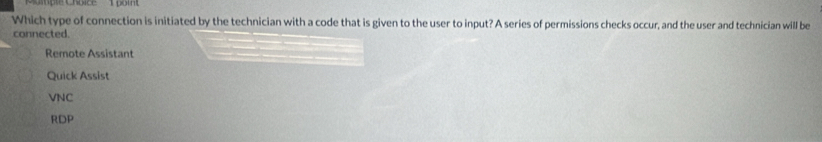 Which type of connection is initiated by the technician with a code that is given to the user to input? A series of permissions checks occur, and the user and technician will be
connected
Remote Assistant
Quick Assist
VNC
RDP