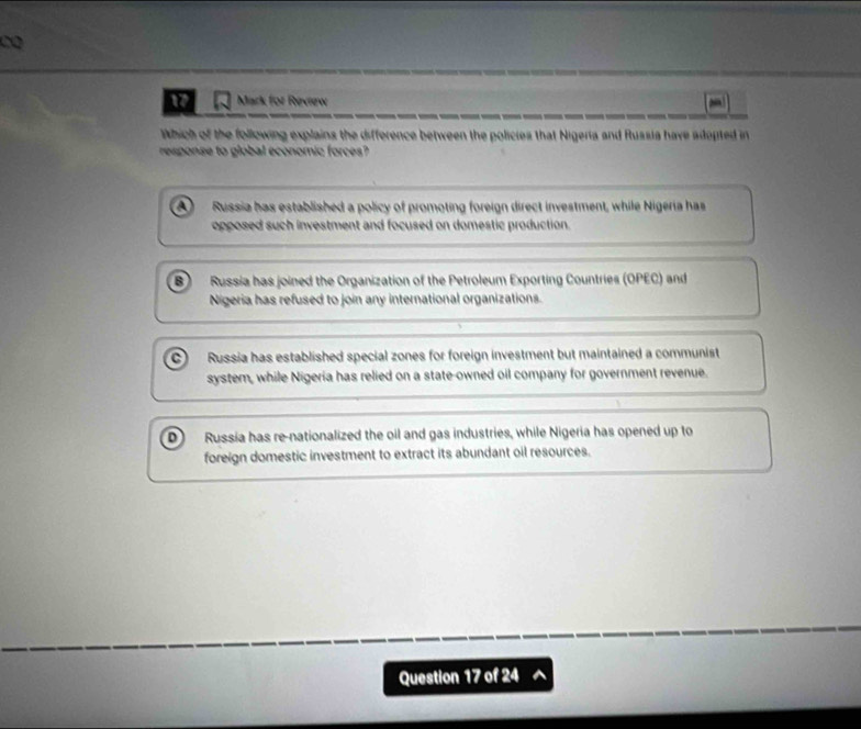 for Revrew a
Which of the following explains the difference between the policies that Nigeria and Russia have adopted in
response to global economic forces?
A Russia has established a policy of promoting foreign direct investment, while Nigeria has
opposed such investment and focused on domestic production.
B Russia has joined the Organization of the Petroleum Exporting Countries (OPEC) and
Nigeria has refused to join any international organizations.
c) Russia has established special zones for foreign investment but maintained a communist
system, while Nigeria has relied on a state-owned oil company for government revenue.
D) Russia has re-nationalized the oil and gas industries, while Nigeria has opened up to
foreign domestic investment to extract its abundant oil resources.
Question 17 of 24