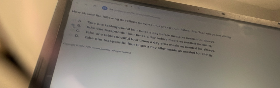 A o a m p c 
How should the following directions be typed on a prescription label? Sig. Tsp i qid po pmallerg
A. Take one tablespoonful four times a day before meals as needed for allergy
B. Take one teaspoonful four times a day before meals as needed for allergy
C. Take one tablespoonful four times a day after meals as needed for allergy
D. Take one teaspoonful four times a day after meals as needed for allergy
Camrignt $0 2054: NHA Ascent Learning. All rightt reserved