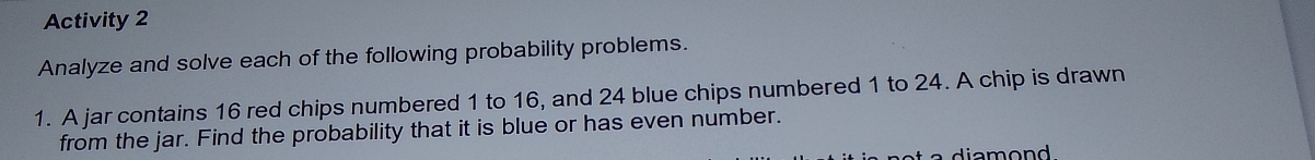 Activity 2 
Analyze and solve each of the following probability problems. 
1. A jar contains 16 red chips numbered 1 to 16, and 24 blue chips numbered 1 to 24. A chip is drawn 
from the jar. Find the probability that it is blue or has even number. 
a diamond