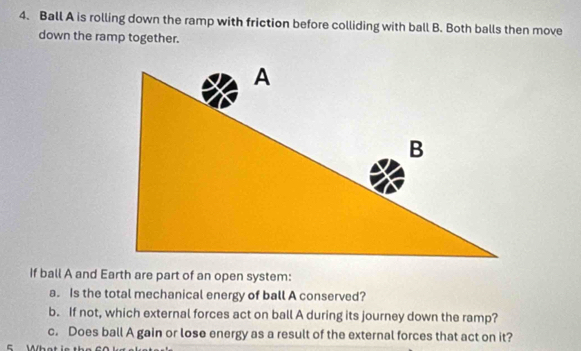 Ball A is rolling down the ramp with friction before colliding with ball B. Both balls then move 
down the ramp together. 
If ball A and Earth are part of an open system: 
a. Is the total mechanical energy of ball A conserved? 
b. If not, which external forces act on ball A during its journey down the ramp? 
c. Does ball A gain or lose energy as a result of the external forces that act on it?