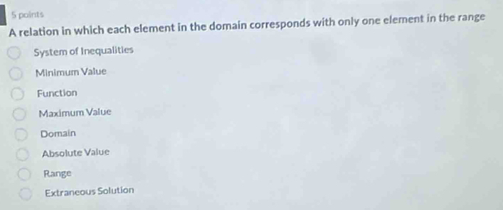 A relation in which each element in the domain corresponds with only one element in the range
System of Inequalities
Minimum Value
Function
Maximum Value
Domain
Absolute Value
Range
Extraneous Solution