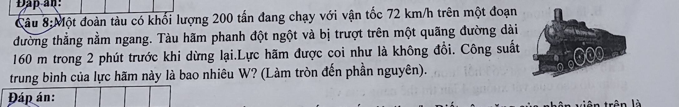 Dap an: 
Cầâu 8:Một đoàn tàu có khối lượng 200 tấn đang chạy với vận tốc 72 km/h trên một đoạn 
đường thẳng nằm ngang. Tàu hãm phanh đột ngột và bị trượt trên một quãng đường dài
160 m trong 2 phút trước khi dừng lại.Lực hãm được coi như là không đổi. Công suất 
trung bình của lực hãm này là bao nhiêu W? (Làm tròn đến phần nguyên). 
rên là
