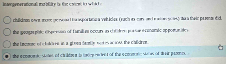 Intergenerational mobility is the extent to which:
children own more personal transportation vehicles (such as cars and motorcycles) than their parents did.
the geographic dispersion of families occurs as children pursue economic opportunities.
the income of children in a given family varies across the children.
the economic status of children is independent of the economic status of their parents.