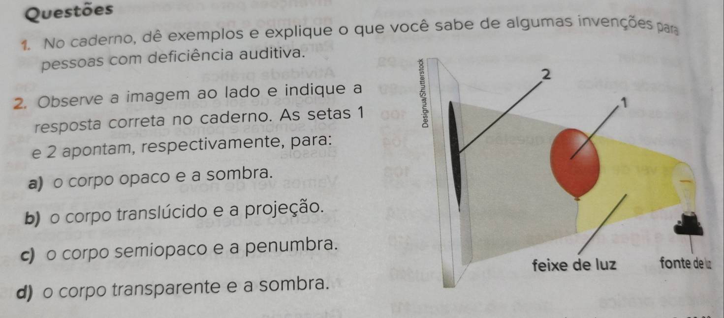 Questões
1. No caderno, dê exemplos e explique o que você sabe de algumas invenções para
pessoas com deficiência auditiva.
2. Observe a imagem ao lado e indique a
resposta correta no caderno. As setas 1
e 2 apontam, respectivamente, para:
a) o corpo opaco e a sombra.
b) o corpo translúcido e a projeção.
c) o corpo semiopaco e a penumbra.
d) o corpo transparente e a sombra.