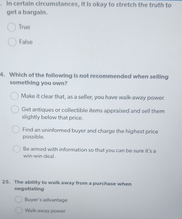 in certain circumstances, it is okay to stretch the truth to
get a bargain.
True
False
4. Which of the following is not recommended when selling
something you own?
Make it clear that, as a seller, you have walk-away power.
Get antiques or collectible items appraised and sell them
slightly below that price.
Find an uninformed buyer and charge the highest price
possible.
Be armed with information so that you can be sure it’s a
win-win deal.
25. The ability to walk away from a purchase when
negotiating
Buyer's advantage
Walk-away power