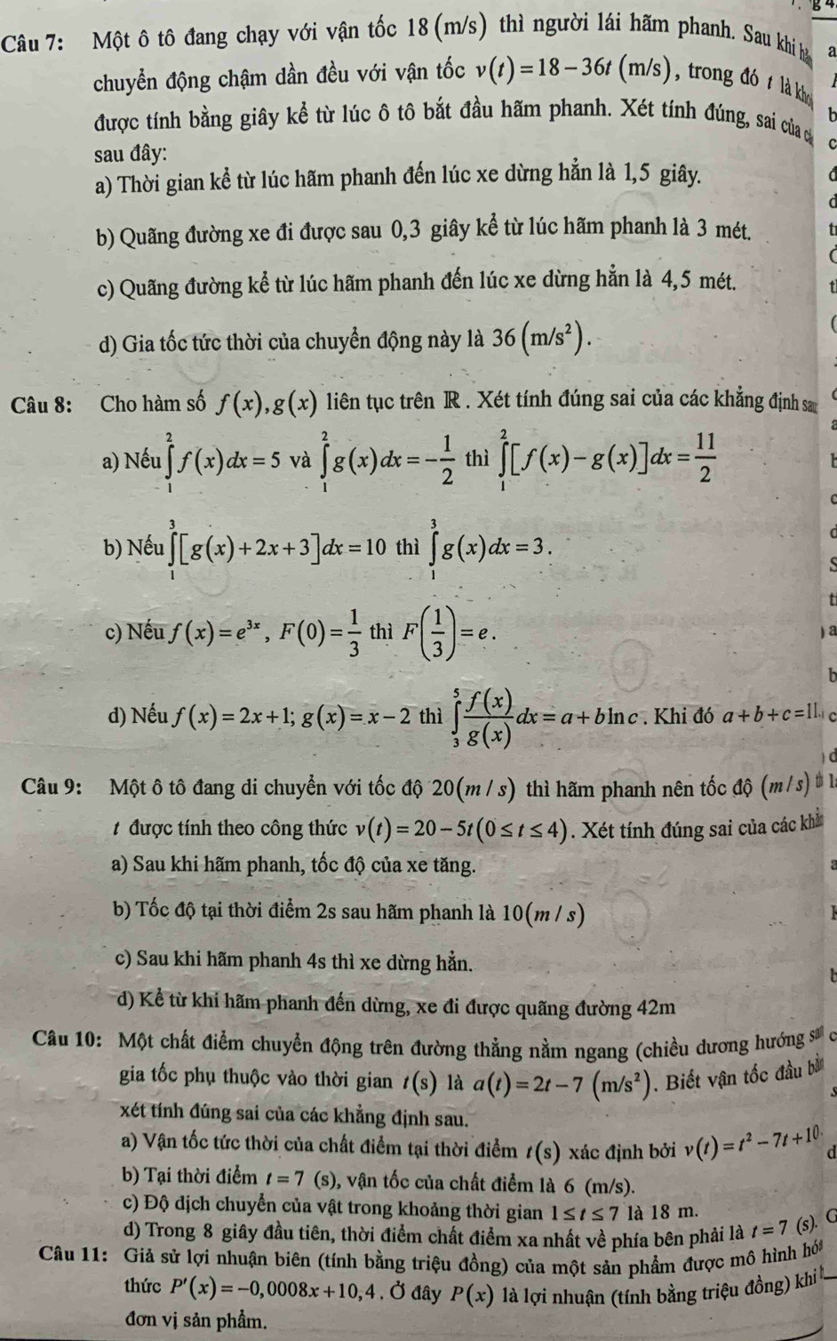 Một ô tô đang chạy với vận tốc 18 (m/s) thì người lái hãm phanh. Sau khi h a
chuyển động chậm dần đều với vận tốc v(t)=18-36t(m/s) , trong đó t là khợ
được tính bằng giây kể từ lúc ô tô bắt đầu hãm phanh. Xét tính đúng, sai của 
sau đây:
a) Thời gian kể từ lúc hãm phanh đến lúc xe dừng hẳn là 1,5 giây.
b) Quãng đường xe đi được sau 0,3 giây kể từ lúc hãm phanh là 3 mét.
c) Quãng đường kể từ lúc hãm phanh đến lúc xe dừng hẳn là 4,5 mét.
d) Gia tốc tức thời của chuyển động này là 36(m/s^2).
Câu 8: Cho hàm số f(x),g(x) liên tục trên R . Xét tính đúng sai của các khẳng định sa
a) Nếu ∈tlimits _1^(2f(x)dx=5 và ∈tlimits _1^2g(x)dx=-frac 1)2 thì ∈tlimits _1^(2[f(x)-g(x)]dx=frac 11)2
b) Nếu ∈tlimits _3^(3[g(x)+2x+3]dx=10 thì ∈tlimits _0^3g(x)dx=3.
c) Nếu f(x)=e^3x),F(0)= 1/3  thì F( 1/3 )=e.
d) Nếu f(x)=2x+1;g(x)=x-2 thì ∈tlimits _3^(5frac f(x))g(x)dx=a+bln c. Khi đó a+b+c=11.1 C
d
Câu 9: Một ô tô đang di chuyển với tốc độ 20(m / s) thì hãm phanh nên tốc độ (m/s) # là
# được tính theo công thức v(t)=20-5t(0≤ t≤ 4). Xét tính đúng sai của các khả
a) Sau khi hãm phanh, tốc độ của xe tăng.
b) Tốc độ tại thời điểm 2s sau hãm phanh là 10(m / s)
c) Sau khi hãm phanh 4s thì xe dừng hẳn.
d) Kể từ khi hãm phanh đến dừng, xe đi được quãng đường 42m
Câu 10: Một chất điểm chuyển động trên đường thẳng nằm ngang (chiều dương hướng s
gia tốc phụ thuộc vào thời gian t(s) là a(t)=2t-7(m/s^2). Biết vận tốc đầu bà
xét tính đúng sai của các khẳng định sau.
a) Vận tốc tức thời của chất điểm tại thời điểm t(s) xác định bởi v(t)=t^2-7t+10· d
b) Tại thời điểm t=7(s) ), vận tốc của chất điểm là 6 (m/s).
c) Độ địch chuyển của vật trong khoảng thời gian 1≤ t≤ 7 là 18 m.
d) Trong 8 giây đầu tiên, thời điểm chất điểm xa nhất về phía bên phải là t=7 (s). G
Câu 11: Giả sử lợi nhuận biên (tính bằng triệu đồng) của một sản phẩm được mô hình hóa
thức P'(x)=-0,0008x+10,4 , Ở đây P(x) là lợi nhuận (tính bằng triệu đồng) khi 
đơn vị sản phẩm.