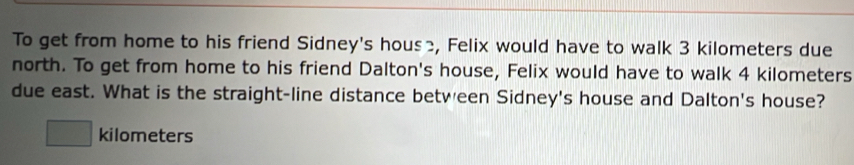 To get from home to his friend Sidney's hous≥, Felix would have to walk 3 kilometers due 
north. To get from home to his friend Dalton's house, Felix would have to walk 4 kilometers
due east. What is the straight-line distance between Sidney's house and Dalton's house?
□ kilometers