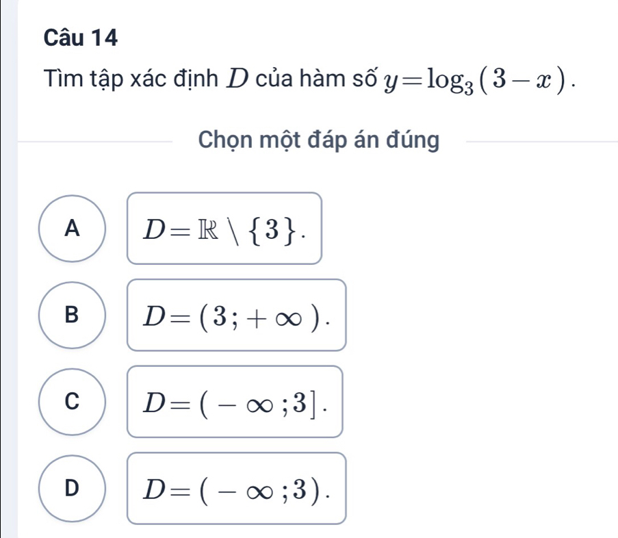 Tìm tập xác định D của hàm số y=log _3(3-x). 
Chọn một đáp án đúng
A D=R| 3.
B D=(3;+∈fty ).
C D=(-∈fty ;3].
D D=(-∈fty ;3).