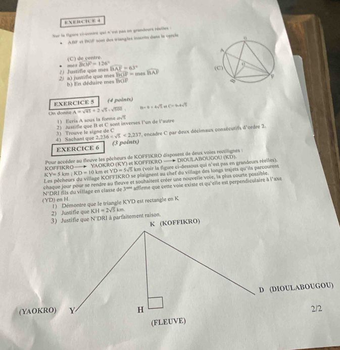 Sur la flgure ci-contre qui n'est pas en grandeurs réelles :
* ABF et BGF sont des triangles inscrits dans le cprule
(C) de centre.
mes widehat BOF=126°
overline BGF=
2 a) justifie que mes 2) Justifie que mes widehat BAE=63° ines widehat BAF
b) En déduire mes overline BGP
EXERCICE 5 (4 points)
On donne A=sqrt(45)+2sqrt(5)=sqrt(500), 8-9+4sqrt(5) C=9-4sqrt(15)
1) Eeris A sous la forme
2) Justifie que B et C sont inverses l’un de l’autre asqrt(5)
3) Trouve le signe de C
4) Sachant que 2,236 <2,237 , encadre C par deux décimaux consécutifs d'ordre 2.
EXERCICE 6 (3 points)
Pour accéder au fleuve les pêcheurs de KOFFIKRO disposent de deux voies rectilignes :
KOFFIKRO— YAOKRO (KY) et KOFFIKRO DIOULABOUGOU
KY=5km;KD=10km et YD=5sqrt(5)km (voir la figure ci-dessous qui n° est pas en grandeurs réelles). (KD)
KOFFIKRO se plaignent au chef du village des longs trajets qu'ils parcourent
chaque jour pour se rendre au fleuve et souhaitent créer une nouvelle voie, la plus courte possible.
N' *DRI fils du village en classe de 3^(and) affirme que cette voie existe et qu'elle est perpendiculaire à l'axe
(YD) en H. 1) Démontre que le triangle KYD est rectangle en K
2) Justifie que KH=2sqrt(5)km.
3) Justifie que N 'DRI à parfaitement raison.
K (KOFFIKRO)
D (DIOULABOUGOU)
(YAOKRO) Y H 212
(FLEUVE)