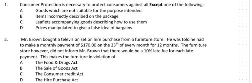 Consumer Protection is necessary to protect consumers against all Except one of the following:
A Goods which are not suitable for the purpose intended
B Items incorrectly described on the package
C Leaflets accompanying goods describing how to use them
D Prices manipulated to give a false idea of bargains
2. Mr. Brown bought a television set on hire purchase from a furniture store. He was told he had
to make a monthly payment of $170.00 on the 25^(th) of every month for 12 months. The furniture
store however, did not inform Mr. Brown that there would be a 10% late fee for each late
payment. This makes the furniture in violation of
A The Food & Drugs Act
B The Sale of Goods Act
C The Consumer credit Act
D The Hire Purchase Act