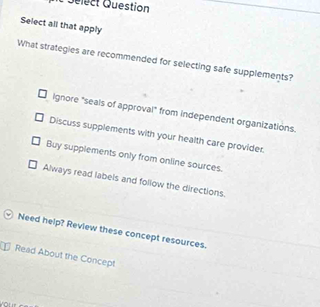 Sélect Question
Select all that apply
What strategies are recommended for selecting safe supplements?
Ignore "seals of approval" from independent organizations.
Discuss supplements with your health care provider.
Buy supplements only from online sources.
Always read labels and follow the directions,
Need help? Review these concept resources.
Read About the Concept
your