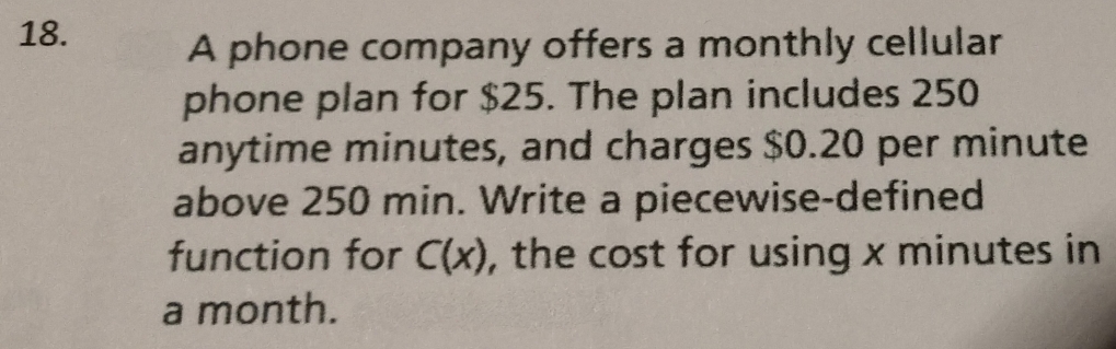 A phone company offers a monthly cellular 
phone plan for $25. The plan includes 250
anytime minutes, and charges $0.20 per minute
above 250 min. Write a piecewise-defined 
function for C(x) , the cost for using x minutes in
a month.