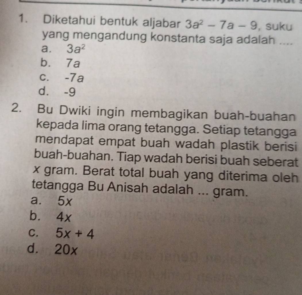 Diketahui bentuk aljabar 3a^2-7a-9 , suku
yang mengandung konstanta saja adalah ....
a. 3a^2
b. 7a
c. -7a
d. -9
2. Bu Dwiki ingin membagikan buah-buahan
kepada lima orang tetangga. Setiap tetangga
mendapat empat buah wadah plastik berisi
buah-buahan. Tiap wadah berisi buah seberat
x gram. Berat total buah yang diterima oleh
tetangga Bu Anisah adalah ... gram.
a. 5x
b. 4x
C. 5x+4
d. 20x