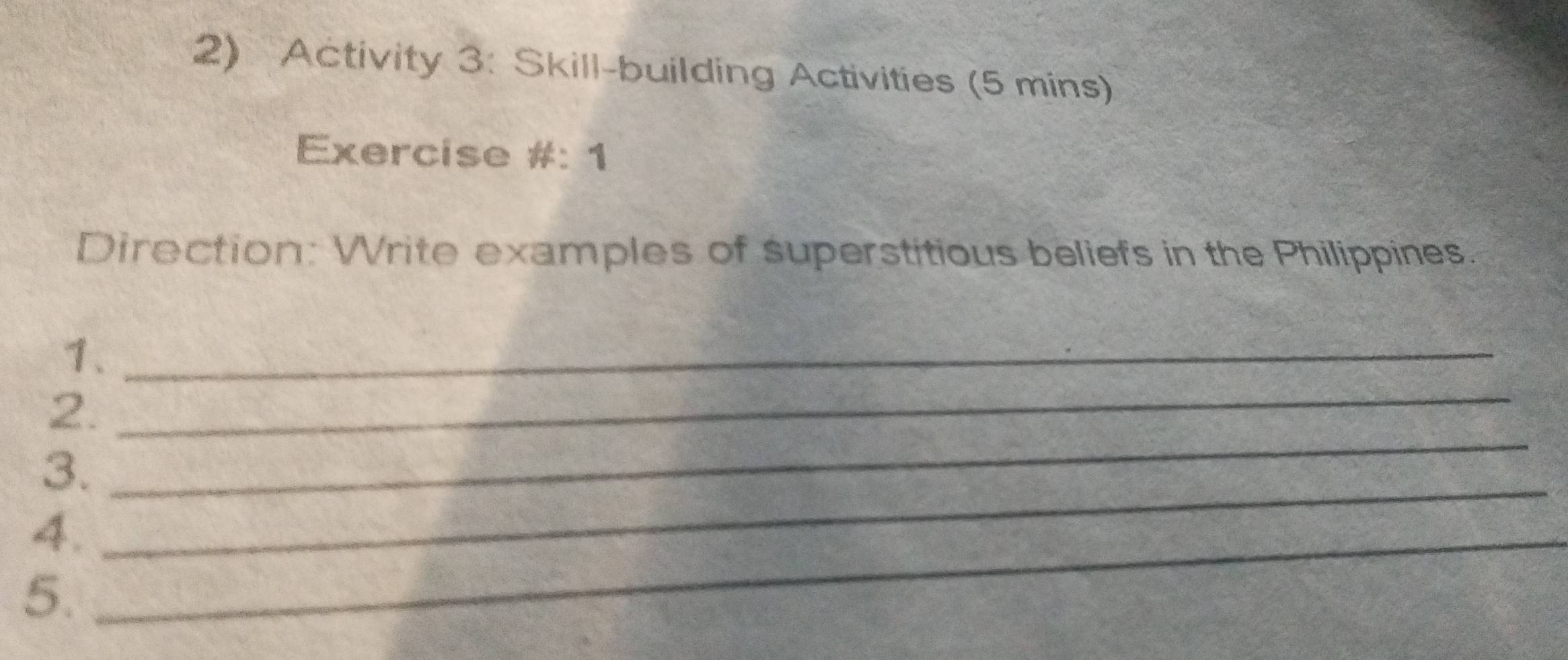 Activity 3: Skill-building Activities (5 mins) 
Exercise #: 1 
Direction: Write examples of superstitious beliefs in the Philippines. 
1._ 
_ 
2. 
_ 
3. 
4._ 
_ 
5.