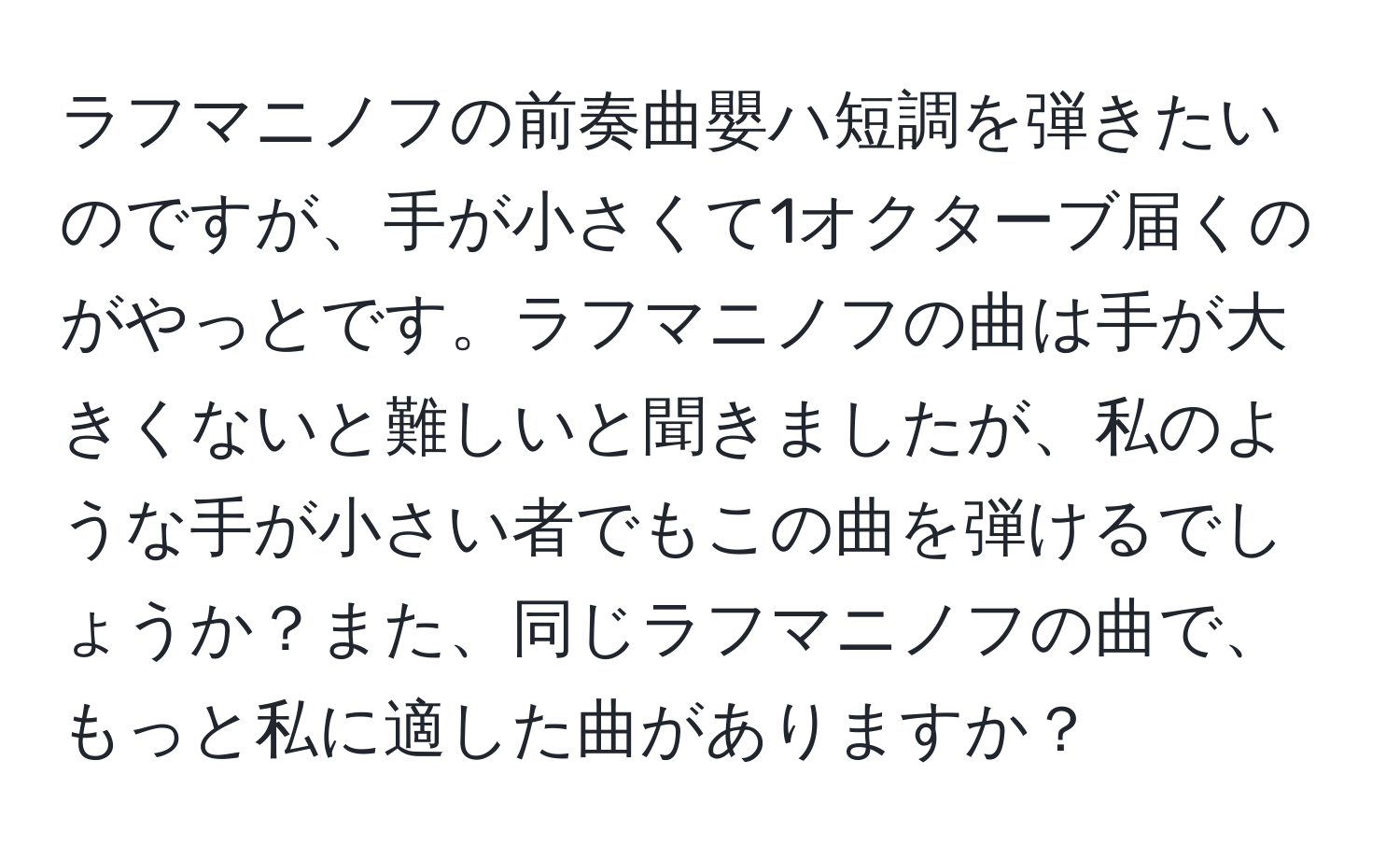 ラフマニノフの前奏曲嬰ハ短調を弾きたいのですが、手が小さくて1オクターブ届くのがやっとです。ラフマニノフの曲は手が大きくないと難しいと聞きましたが、私のような手が小さい者でもこの曲を弾けるでしょうか？また、同じラフマニノフの曲で、もっと私に適した曲がありますか？