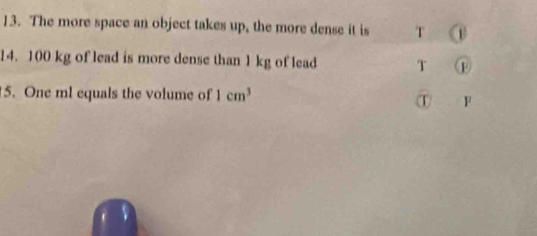 The more space an object takes up, the more dense it is T @ 
14. 100 kg of lead is more dense than 1 kg of lead T 
5. One ml equals the volume of 1cm^3
① F