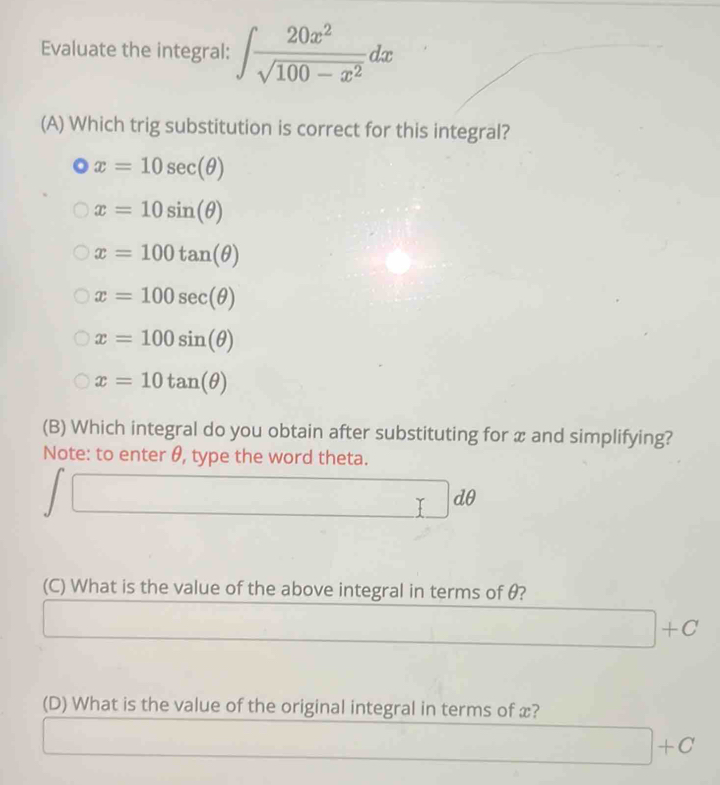 Evaluate the integral: ∈t  20x^2/sqrt(100-x^2) dx
(A) Which trig substitution is correct for this integral?
x=10sec (θ )
x=10sin (θ )
x=100tan (θ )
x=100sec (θ )
x=100sin (θ )
x=10tan (θ )
(B) Which integral do you obtain after substituting for x and simplifying?
Note: to enter θ, type the word theta.
□ 
□  □ □ dθ
□ 
(C) What is the value of the above integral in terms of θ?
□  □ +C
(D) What is the value of the original integral in terms of x?