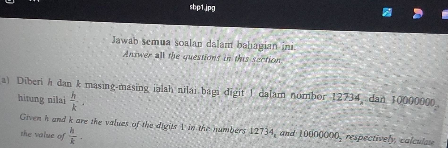 sbp1.jpg 
Jawab semua soalan dalam bahagian ini. 
Answer all the questions in this section 
a) Diberi h dan k masing-masing ialah nilai bagi digit 1 dalam nombor 12734, dan 10000000
hitung nilai  h/k . 
Given h and k are the values of the digits 1 in the numbers 12734_8 and 10000000_2 respectively, calculate 
the value of  h/k ·