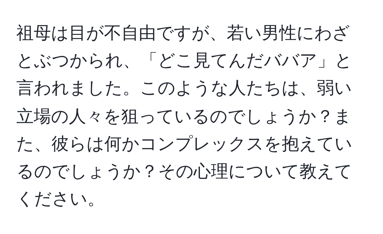 祖母は目が不自由ですが、若い男性にわざとぶつかられ、「どこ見てんだババア」と言われました。このような人たちは、弱い立場の人々を狙っているのでしょうか？また、彼らは何かコンプレックスを抱えているのでしょうか？その心理について教えてください。