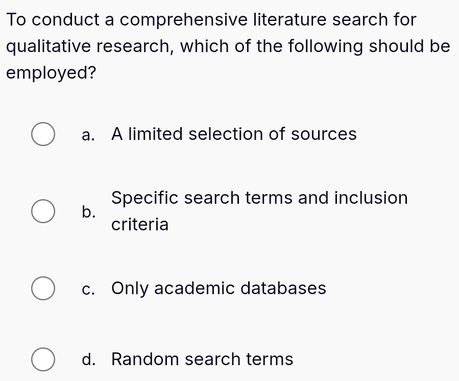 To conduct a comprehensive literature search for
qualitative research, which of the following should be
employed?
a. A limited selection of sources
Specific search terms and inclusion
b.
criteria
c. Only academic databases
d. Random search terms