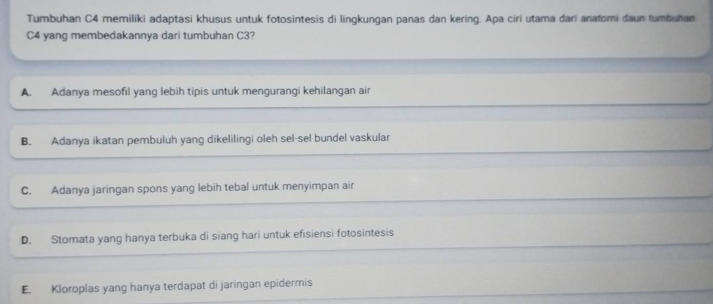 Tumbuhan C4 memiliki adaptasi khusus untuk fotosintesis di lingkungan panas dan kering. Apa ciri utama dari anatomi daun tumbuhan
C4 yang membedakannya dari tumbuhan C3?
A. Adanya mesofil yang lebih tipis untuk mengurangi kehilangan air
B. Adanya ikatan pembuluh yang dikelilingi oleh sel-sel bundel vaskular
C. Adanya jaringan spons yang lebih tebal untuk menyimpan air
D. Stomata yang hanya terbuka di siang hari untuk efisiensi fotosintesis
E. Kloroplas yang hanya terdapat di jaringan epidermis