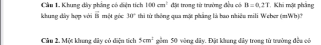 Khung dây phăng có diện tích 100cm^2 đặt trong từ trường đều có B=0,2T Khi mặt phẳng 
khung dây hợp với vector B một góc 30° thì từ thông qua mặt phăng là bao nhiêu mili Weber (mWb)? 
Câu 2. Một khung dây có diện tích 5cm^2 gồm 50 vòng dây. Đặt khung dây trong từ trường đều có