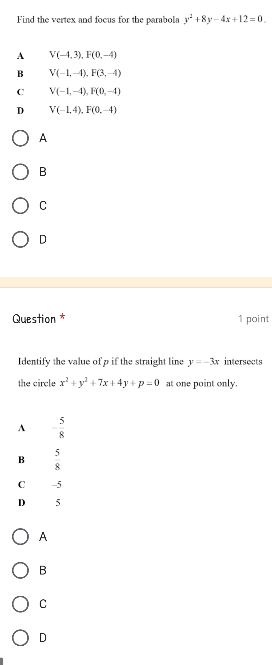 Find the vertex and focus for the parabola y^2+8y-4x+12=0.
A V(-4,3),F(0,-4)
B V(-1,-4),F(3,-4)
C V(-1,-4),F(0,-4)
D V(-1,4),F(0,-4)
A
B
C
D
Question * 1 point
Identify the value of p if the straight line y=-3x intersects
the circle x^2+y^2+7x+4y+p=0 at one point only.
A
B
C
D