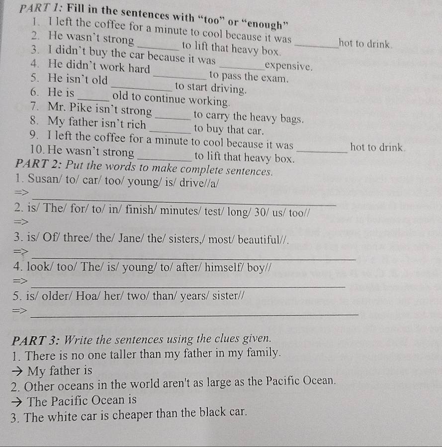 Fill in the sentences with “too” or “enough” 
1. I left the coffee for a minute to cool because it was hot to drink. 
2. He wasn`t strong_ to lift that heavy box._ 
3. I didn’t buy the car because it was expensive. 
4. He didn`t work hard _to pass the exam. 
5. He isn’t old _to start driving. 
6. He is_ old to continue working. 
7. Mr. Pike isn’t strong_ to carry the heavy bags. 
8. My father isn’t rich _to buy that car. 
9. I left the coffee for a minute to cool because it was hot to drink. 
10. He wasn't strong _to lift that heavy box._ 
PART 2: Put the words to make complete sentences. 
1. Susan/ to/ car/ too/ young/ is/ drive//a/ 
_ 
= 
2. is/ The/ for/ to/ in/ finish/ minutes/ test/ long/ 30/ us/ too// 
3. is/ Of/ three/ the/ Jane/ the/ sisters,/ most/ beautiful//. 
_ 
=> 
4. look/ too/ The/ is/ young/ to/ after/ himself/ boy// 
_ 
= 
5. is/ older/ Hoa/ her/ two/ than/ years/ sister// 
_ 
PART 3: Write the sentences using the clues given. 
1. There is no one taller than my father in my family. 
→ My father is 
2. Other oceans in the world aren't as large as the Pacific Ocean. 
→ The Pacific Ocean is 
3. The white car is cheaper than the black car.