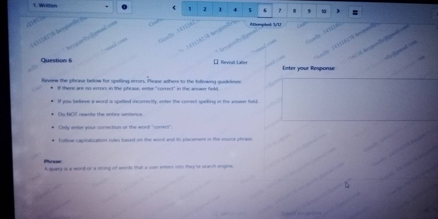 Written < <tex>1 2 3 4
11 1
Attempted: 5/12
116
43116158 -heygizelly e 2 r mal con 5 6 7 8 9 10
lv -143116158 heygieelly 
6158-boygizelly ggmailco 
o n 
bev? mal com 
Hly Ggmail com 
Question 6 Revisit Later nait com 
Enter your Response 
Review the phrase below for spelling errors. Please adhere to the following guidelines: 
If there are no errors in the phrase, enter "correct" in the answer field. 
If you believe a word is spelled incorrectly, enter the correct spelling in the answer field. 
Do NOT rewrite the entire sentence. 
Only enter your correction or the word "correct". 
Follow capitalization rules based on the word and its placement in the source phrase. 

Phrase: 
A query is a word or a string of words that a user enters into they're search engine.