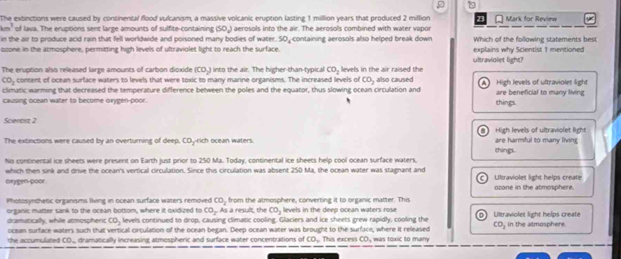 The extinctions were caused by continental flood vulcanism, a massive volcanic eruption lasting 1 million years that produced 2 million 23 Mark for Review
km^3 of lava. The eruptions sent large amounts of sulfite-containing (SO_4) aerosols into the air. The aerosols combined with water vapor
in the air to produce acid rain that fell worldwide and poisoned many bodies of water. 50_4 containing aerosols also helped break down Which of the following statements best
ozone in the atmosphere, permitting high levels of ultraviolet light to reach the surface. explains why Scientist 1 mentioned
ultraviolet light?
The eruption also released large amounts of carbon dioxide (CO_2) into the air. The higher-than-typical CO_2 levels in the air raised the
CO_2 content of ocean surface waters to levels that were toxic to many marine organisms. The increased levels of CO_2 also caused A High levels of ultraviolet light
climatic warming that decreased the temperature difference between the poles and the equator, thus slowing ocean circulation and are beneficial to many living
causing ocean water to become oxygen-poor. things.
Scientist 2
al High levels of ultraviolet light
The extinctions were caused by an overturning of deep, CO_2 rich ocean waters. things. are harmful to many living
No continental ice sheets were present on Earth just prior to 250 Ma. Today, continental ice sheets help cool ocean surface waters,
which then sink and drive the ocean's vertical circulation. Since this circulation was absent 250 Ma, the ocean water was stagnant and
cxygen-poor . Ultraviolet light helps create
ozone in the atmosphere.
Photosynthetic organisms living in ocean surface waters removed CO_2 from the atmosphere, converting it to organic matter. This
organic matter sank to the ocean bottom, where it oxidized to CO_2 As a result, the CO_2 levels in the deep ocean waters rose Ultraviolet light helps create
dramatically, while atmospheric CO_2 levels continued to drop, causing climatic cooling. Glaciers and ice sheets grew rapidly, cooling the
ocean surface waters such that vertical circulation of the ocean began. Deep ocean water was brought to the surface, where it released CO_2 in the atmosphere.
the accumulated CO dramatically increasing atmospheric and surface water concentrations of CO_2 This excess CO_3 was toxic to many