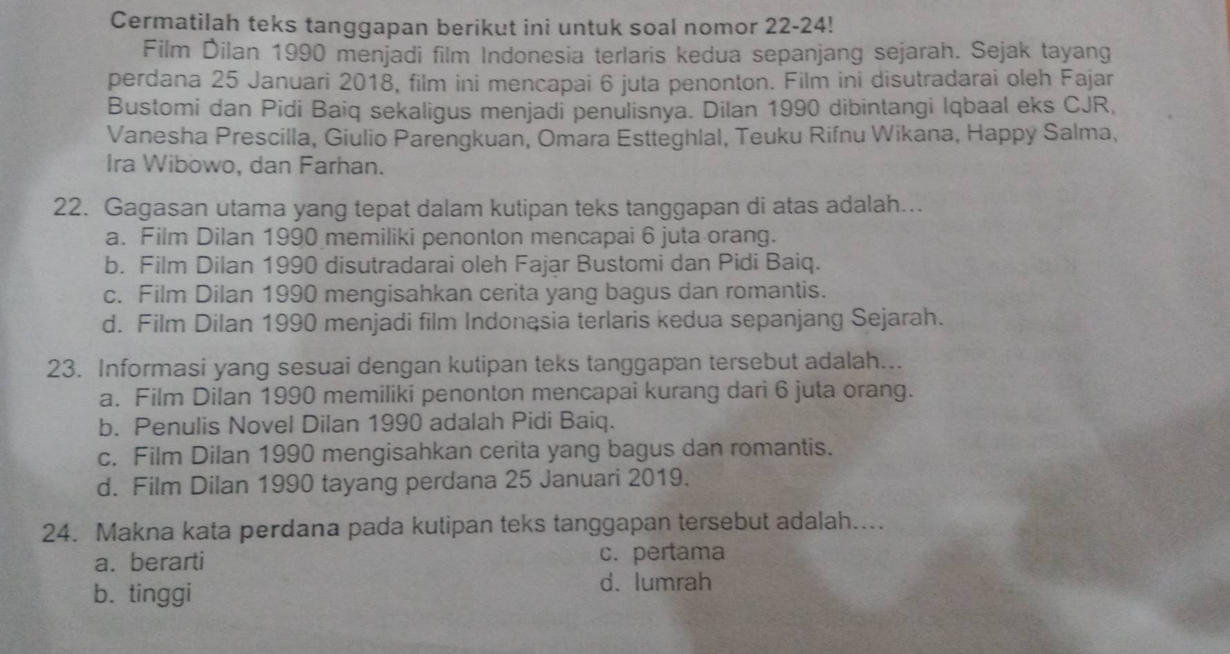 Cermatilah teks tanggapan berikut ini untuk soal nomor 22-24!
Film Dilan 1990 menjadi film Indonesia terlaris kedua sepanjang sejarah. Sejak tayang
perdana 25 Januari 2018, film ini mencapai 6 juta penonton. Film ini disutradarai oleh Fajar
Bustomi dan Pidi Baiq sekaligus menjadi penulisnya. Dilan 1990 dibintangi Iqbaal eks CJR,
Vanesha Prescilla, Giulio Parengkuan, Omara Estteghlal, Teuku Rifnu Wikana, Happy Salma,
Ira Wibowo, dan Farhan.
22. Gagasan utama yang tepat dalam kutipan teks tanggapan di atas adalah...
a. Film Dilan 1990 memiliki penonton mencapai 6 juta orang.
b. Film Dilan 1990 disutradarai oleh Fajar Bustomi dan Pidi Baiq.
c. Film Dilan 1990 mengisahkan cerita yang bagus dan romantis.
d. Film Dilan 1990 menjadi film Indonąsia terlaris kedua sepanjang Sejarah.
23. Informasi yang sesuai dengan kutipan teks tanggapan tersebut adalah...
a. Film Dilan 1990 memiliki penonton mencapai kurang dari 6 juta orang.
b. Penulis Novel Dilan 1990 adalah Pidi Baiq.
c. Film Dilan 1990 mengisahkan cerita yang bagus dan romantis.
d. Film Dilan 1990 tayang perdana 25 Januari 2019.
24. Makna kata perdana pada kutipan teks tanggapan tersebut adalah....
a. berarti c. pertama
b. tinggi
d. lumrah