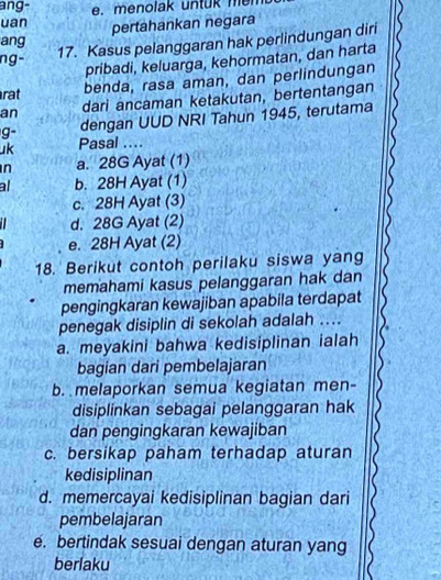 ang-
uan e m e nolak un t uk m e r 
pertahankan negara
ang
ng- 17. Kasus pelanggaran hak perlindungan diri
pribadi, keluarga, kehormatan, dan harta
rat
benda, rasa aman, dan perlindungan
an dari ancaman ketakutan, bertentangan
g- dengan UUD NRI Tahun 1945, terutama
uk Pasal ....
n a. 28G Ayat (1)
al b. 28H Ayat (1)
c. 28H Ayat (3)
d. 28G Ayat (2)
e. 28H Ayat (2)
18. Berikut contoh perilaku siswa yang
memahami kasus pelanggaran hak dan
pengingkaran kewajiban apabila terdapat
penegak disiplin di sekolah adalah ...
a. meyakini bahwa kedisiplinan ialah
bagian dari pembelajaran
b. melaporkan semua kegiatan men-
disiplinkan sebagai pelanggaran hak
dan pengingkaran kewajiban
c. bersikap paham terhadap aturan
kedisiplinan
d. memercayai kedisiplinan bagian dari
pembelajaran
e. bertindak sesuai dengan aturan yang
berlaku