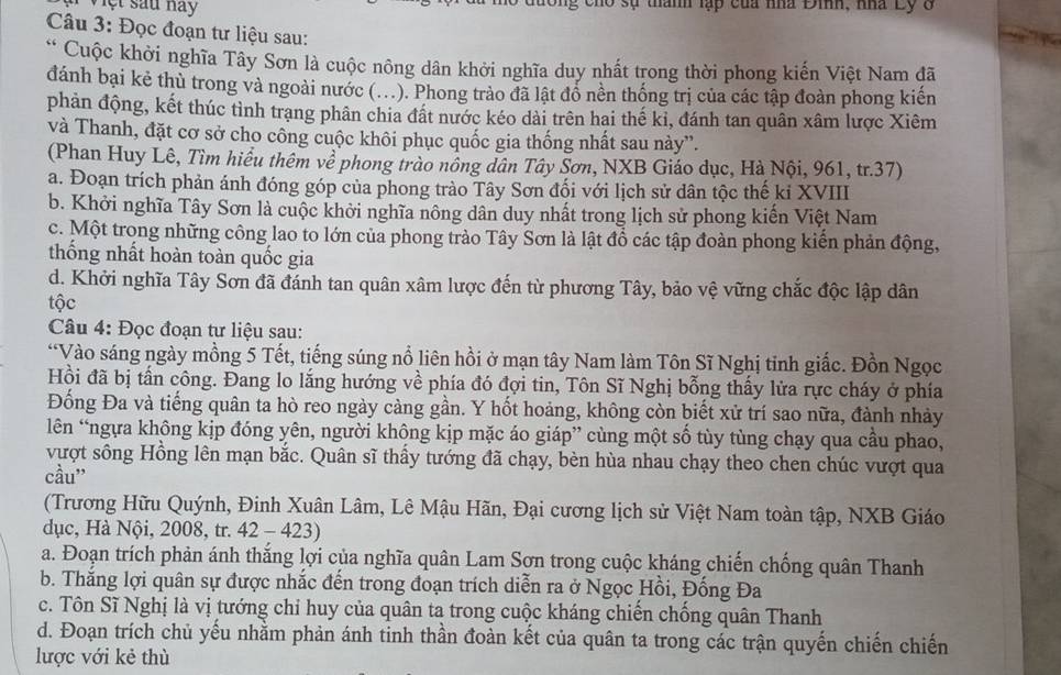 Việt sau nay g cho sự thành lạp của nhà Đinh, nhà Ly ở
Câu 3: Đọc đoạn tư liệu sau:
* Cuộc khởi nghĩa Tây Sơn là cuộc nông dân khởi nghĩa duy nhất trong thời phong kiến Việt Nam đã
đánh bại kẻ thù trong và ngoài nước (..). Phong trào đã lật đồ nền thống trị của các tập đoàn phong kiến
phản động, kết thúc tình trạng phân chia đất nước kéo dài trên hai thế ki, đánh tan quân xâm lược Xiêm
và Thanh, đặt cơ sở cho công cuộc khôi phục quốc gia thống nhất sau này”.
(Phan Huy Lê, Tìm hiểu thêm về phong trào nông dân Tây Sơn, NXB Giáo dục, Hà Nội, 961, tr.37)
a. Đoạn trích phản ánh đóng góp của phong trào Tây Sơn đối với lịch sử dân tộc thế kỉ XVIII
b. Khởi nghĩa Tây Sơn là cuộc khởi nghĩa nông dân duy nhất trong lịch sử phong kiến Việt Nam
c. Một trong những công lao to lớn của phong trào Tây Sơn là lật đổ các tập đoàn phong kiến phản động,
thống nhất hoàn toàn quốc gia
d. Khởi nghĩa Tây Sơn đã đánh tan quân xâm lược đến từ phương Tây, bảo vệ vững chắc độc lập dân
tộc
Câu 4: Đọc đoạn tư liệu sau:
“Vào sáng ngày mồng 5 Tết, tiếng súng nổ liên hồi ở mạn tây Nam làm Tôn Sĩ Nghị tinh giắc. Đồn Ngọc
Hồi đã bị tấn công. Đang lo lắng hướng về phía đó đợi tin, Tôn Sĩ Nghị bỗng thấy lửa rực cháy ở phía
Đống Đa và tiếng quân ta hò reo ngày càng gần. Y hốt hoảng, không còn biết xử trí sao nữa, đành nhảy
lên “ngựa không kịp đóng yên, người không kịp mặc áo giáp” cùng một số tùy tùng chạy qua cầu phao,
vượt sông Hồng lên mạn bắc. Quân sĩ thấy tướng đã chạy, bèn hùa nhau chạy theo chen chúc vượt qua
cầu”
(Trương Hữu Quýnh, Đinh Xuân Lâm, Lê Mậu Hãn, Đại cương lịch sử Việt Nam toàn tập, NXB Giáo
dục, Hà Nội, 2008, tr. 42 - 423)
a. Đoạn trích phản ánh thắng lợi của nghĩa quân Lam Sơn trong cuộc kháng chiến chống quân Thanh
b. Thắng lợi quân sự được nhắc đến trong đoạn trích diễn ra ở Ngọc Hồi, Đống Đa
c. Tôn Sĩ Nghị là vị tướng chỉ huy của quân ta trong cuộc kháng chiến chống quân Thanh
d. Đoạn trích chủ yếu nhằm phản ánh tinh thần đoàn kết của quân ta trong các trận quyến chiến chiến
lược với kẻ thù