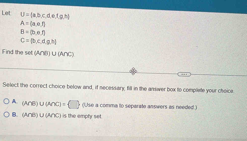 Let: U= a,b,c,d,e,f,g,h
A= a,e,f
B= b,e,f
C= b,c,d,g,h
Find the set(A∩ B)∪ (A∩ C). 
Select the correct choice below and, if necessary, fill in the answer box to complete your choice.
A. (A∩ B)∪ (A∩ C)= □  (Use a comma to separate answers as needed.)
B. (A∩ B)∪ (A∩ C) is the empty set.