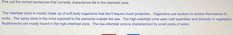 Pick out the correct sentences that correctly characterize life in the intertidal zone.
The intertidal zone is mostly made up of soft body organisms that don't require much protection . Organisms use suckers to anchor themselves to
rocks . The spray zone is the most exposed to the elements outside the sea . The high-intertidal zone sees vast quantities and diversity in vegetation
Nudibranchs are mostly found in the high-intertidal zone . The low-intertidal zone is characterized by small pools of water .