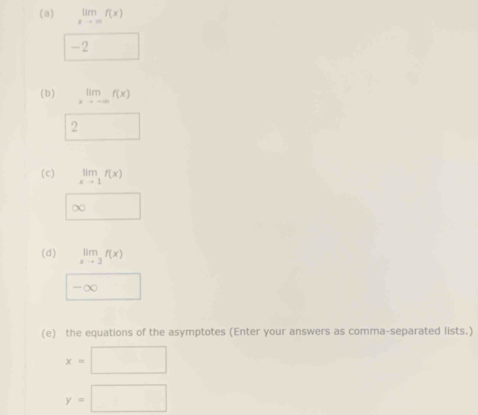 limlimits _xto ∈fty f(x)
-2
(b) limlimits _xto -∈fty f(x)
2 
(c) limlimits _xto 1f(x)
(d) limlimits _xto 3f(x)
∞
(e) the equations of the asymptotes (Enter your answers as comma-separated lists.)
x=| □
y=□