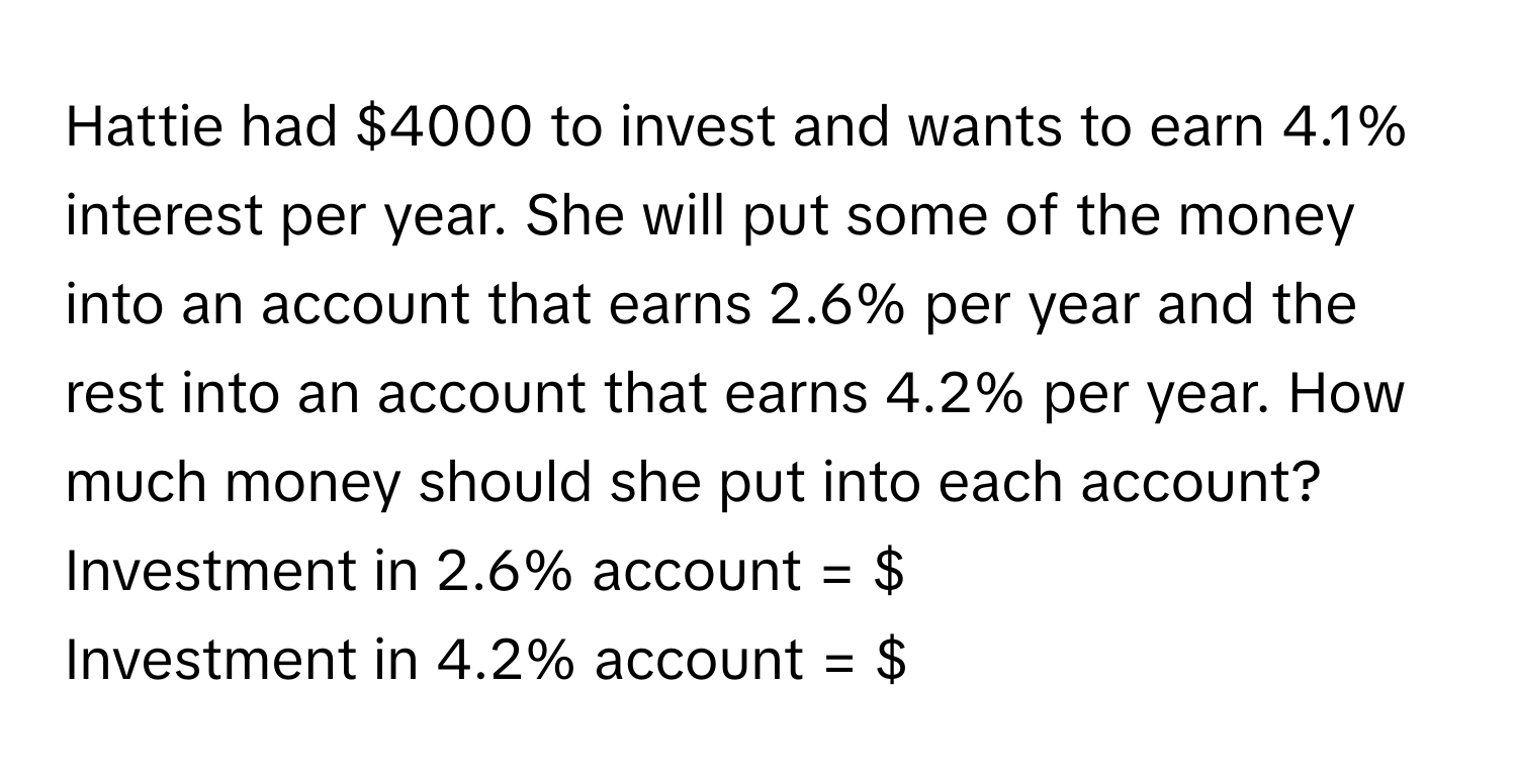 Hattie had $4000 to invest and wants to earn 4.1% interest per year. She will put some of the money into an account that earns 2.6% per year and the rest into an account that earns 4.2% per year. How much money should she put into each account? 
Investment in 2.6% account = $
Investment in 4.2% account = $