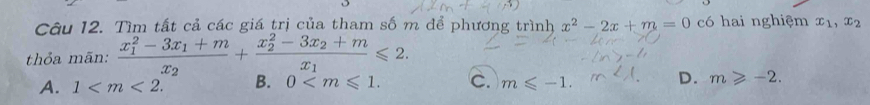 Tìm tất cả các giá trị của tham số m để phương trình x^2-2x+m=0 có hai nghiệm x_1,x_2
thỏa mãn: frac (x_1)^2-3x_1+mx_2+frac (x_2)^2-3x_2+mx_1≤slant 2.
A. 1 . B. 0 . C. m≤slant -1. D. m≥slant -2.