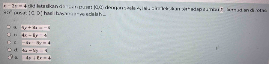 x-2y=4 didilatasikan dengan pusat (0,0) dengan skala 4, lalu direfleksikan tėrhadap sumbu X , kemudian di rotasi
90° pusat (0,0) hasil bayanganya adalah ...
a. 4y+8x=-4
b. 4x+8y=4
C. -4x-8y=4
d. 4x-8y=4
e. -4y+8x=4