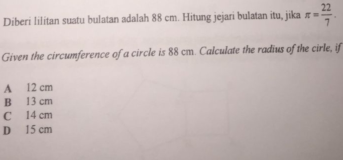 Diberi lilitan suatu bulatan adalah 88 cm. Hitung jejari bulatan itu, jika π = 22/7 . 
Given the circumference of a circle is 88 cm. Calculate the radius of the cirle, if
A 12 cm
B 13 cm
C 14 cm
D 15 cm