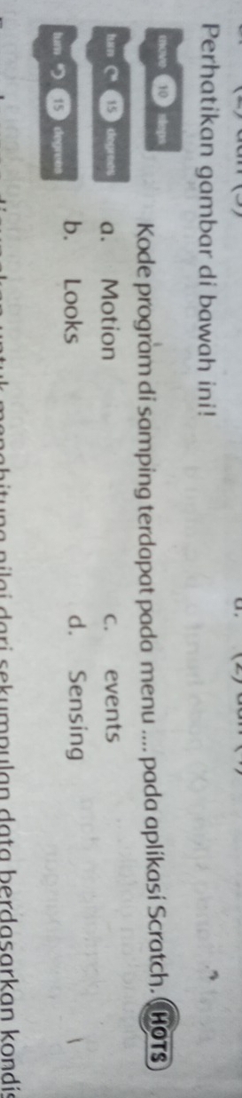 Perhatikan gambar di bawah ini!
move 10  steps
Kode program di samping terdapat pada menu .... pada aplikasi Scratch. ( HOTS
tun C'' 15 degreas a. Motion c. events
tum 15 ) degreas b. Looks
d. Sensing
nilai dari sekumpulan data berdasarkan kondia