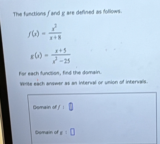 The functions fand g are defined as follows.
f(x)= x^2/x+8 
g(x)= (x+5)/x^2-25 
For each function, find the domain. 
Write each answer as an interval or union of intervals. 
Domain of f:□
Domain of g:□