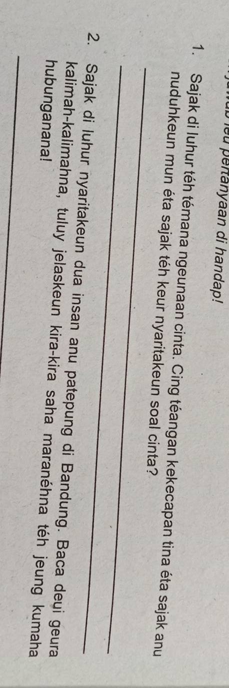 ub eu pertanyaan di handap! 
1. Sajak di luhur téh témana ngeunaan cinta. Cing téangan kekecapan tina éta sajak anu 
_ 
nuduhkeun mun éta sajak téh keur nyaritakeun soal cinta? 
_ 
2. Sajak di luhur nyaritakeun dua insan anu patepung di Bandung. Baca deui geura 
kalimah-kalimahna, tuluy jelaskeun kira-kira saha maranéhna téh jeung kumaha 
hubunganana! 
_