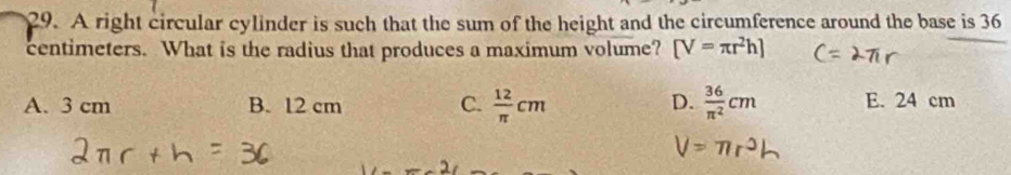 A right circular cylinder is such that the sum of the height and the circumference around the base is 36
centimeters. What is the radius that produces a maximum volume? [V=π r^2h]
D.
A. 3 cm B. 12 cm C.  12/π  cm  36/π^2 cm E. 24 cm